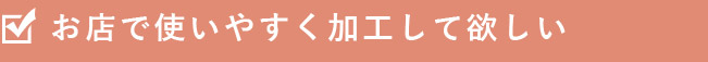 お店で使いやすく加工してほしい