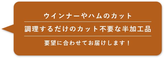 ウインナーやハムのカット調理するだけのカット不要な半加工品要望に合わせてお届けします！